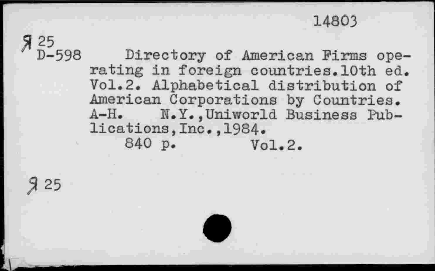 ﻿14803
25
D-598 Directory of American Firms operating in foreign countries.10th ed. Vol.2. Alphabetical distribution of American Corporations by Countries. A-H. N.Y.,Uniworld Business Publications ,Inc.,1984«
840 p.	Vol.2.
2 25